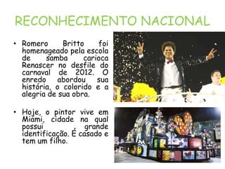 RECONHECIMENTO NACIONAL
• Romero      Britto    foi
  homenageado pela escola
  de     samba      carioca
  Renascer no desfile do
  carnaval de 2012. O
  enredo     abordou    sua
  história, o colorido e a
  alegria de sua obra.

• Hoje, o pintor vive em
  Miami, cidade na qual
  possui             grande
  identificação. É casado e
  tem um filho.
 