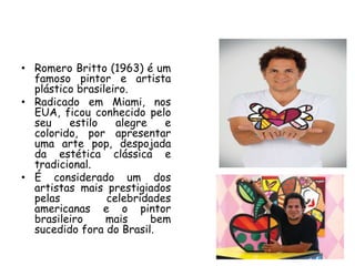 • Romero Britto (1963) é um
  famoso pintor e artista
  plástico brasileiro.
• Radicado em Miami, nos
  EUA, ficou conhecido pelo
  seu    estilo    alegre   e
  colorido, por apresentar
  uma arte pop, despojada
  da estética clássica e
  tradicional.
• É considerado um dos
  artistas mais prestigiados
  pelas          celebridades
  americanas e o pintor
  brasileiro     mais     bem
  sucedido fora do Brasil.
 