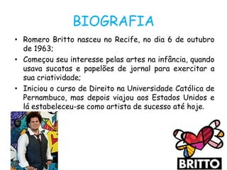 BIOGRAFIA
• Romero Britto nasceu no Recife, no dia 6 de outubro
  de 1963;
• Começou seu interesse pelas artes na infância, quando
  usava sucatas e papelões de jornal para exercitar a
  sua criatividade;
• Iniciou o curso de Direito na Universidade Católica de
  Pernambuco, mas depois viajou aos Estados Unidos e
  lá estabeleceu-se como artista de sucesso até hoje.
 