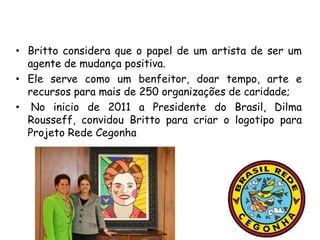 • Britto considera que o papel de um artista de ser um
  agente de mudança positiva.
• Ele serve como um benfeitor, doar tempo, arte e
  recursos para mais de 250 organizações de caridade;
• No inicio de 2011 a Presidente do Brasil, Dilma
  Rousseff, convidou Britto para criar o logotipo para
  Projeto Rede Cegonha
 