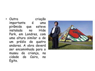 • Outra            criação
  importante    é      uma
  pirâmide que esteve
  instalada   no      Hide
  Park, em Londres, com
  uma altura similar a de
  um prédio de quatro
  andares. A obra deverá
  ser encaminhada para o
  museu da criança, na
  cidade do Cairo, no
  Egito.
 