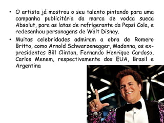 • O artista já mostrou o seu talento pintando para uma
  campanha publicitária da marca de vodca sueca
  Absolut, para as latas de refrigerante da Pepsi Cola, e
  redesenhou personagens de Walt Disney.
• Muitas celebridades admiram a obra de Romero
  Britto, como Arnold Schwarzenegger, Madonna, os ex-
  presidentes Bill Clinton, Fernando Henrique Cardoso,
  Carlos Menem, respectivamente dos EUA, Brasil e
  Argentina
 