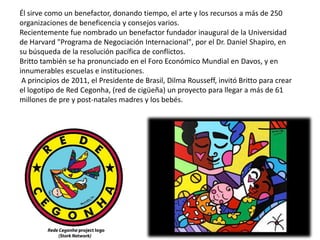 Él sirve como un benefactor, donando tiempo, el arte y los recursos a más de 250
organizaciones de beneficencia y consejos varios.
Recientemente fue nombrado un benefactor fundador inaugural de la Universidad
de Harvard "Programa de Negociación Internacional", por el Dr. Daniel Shapiro, en
su búsqueda de la resolución pacífica de conflictos.
Britto también se ha pronunciado en el Foro Económico Mundial en Davos, y en
innumerables escuelas e instituciones.
A principios de 2011, el Presidente de Brasil, Dilma Rousseff, invitó Britto para crear
el logotipo de Red Cegonha, (red de cigüeña) un proyecto para llegar a más de 61
millones de pre y post-natales madres y los bebés.
 