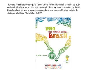 Romero fue seleccionado para servir como embajador en el Mundial de 2014
en Brasil. El póster es un fantástico ejemplo de la excelencia creativa de Brasil.
No cabe duda de que la propuesta ganadora será una espléndida tarjeta de
visita para la Copa Mundial de la FIFA
 
