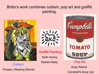 Britto’s work combines cubism, pop art and graffiti
painting.
Cubism
Picasso, Weeping Woman
Graffiti Painting
Keith Haring
Radiant Baby Pop Art
Andy Warhol
Campbell’s Soup Can
 