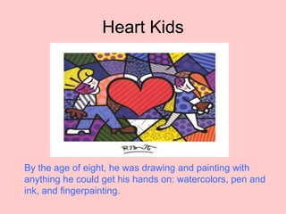 Heart Kids
By the age of eight, he was drawing and painting with
anything he could get his hands on: watercolors, pen and
ink, and fingerpainting.
 