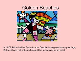 Golden Beaches
In 1979, Britto had his first art show. Despite having sold many paintings,
Britto still was not not sure he could be successful as an artist.
 