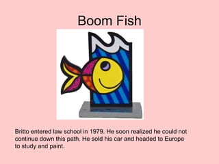 Boom Fish
Britto entered law school in 1979. He soon realized he could not
continue down this path. He sold his car and headed to Europe
to study and paint.
 