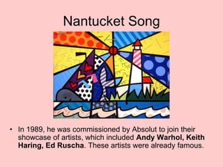 Nantucket Song
• In 1989, he was commissioned by Absolut to join their
showcase of artists, which included Andy Warhol, Keith
Haring, Ed Ruscha. These artists were already famous.
 