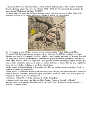 Fundou, em 1952, junto de outros artistas, o Ateliê Coletivo da Sociedade de Arte Moderna do Recife 
(SAMR). Estudou xilogravura com Lívio Abramo (1903 – 1992) em 1957, na Escola de Artesanato do 
Museu de Arte Moderna de São Paulo (MAM/SP). 
No ano seguinte, foi para o Rio de Janeiro e cursou gravura na Escola Nacional de Belas Artes. Então 
dedicou-se à realização de texturas elaboradas com ritmos lineares em seus trabalhos. 
Em 1965, mudou-se para Olinda e passou a lecionar na Universidade Federal da Paraíba (UFPA). 
No ano de 1968, foi para a Europa e permaneceu lá por dois anos. Em 1971 foi convidado por Ariano 
Suassuna para integrar o Movimento Armorial, voltado á cultura popular nordestina e à literatura do cordel. 
Sua produção foi marcada pela recuperação do romanceiro popular nordestino, por meio da literatura de 
cordel e pela utilização criativa da xilogravura. Suas gravuras mostram personagens bíblicos e outros, que 
vem de lendas e narrativas locais, assim como por animais fantásticos e míticos. Introduz uma simplificação 
formal em seus trabalhos, reduzindo o uso da cor e das texturas. 
Samico passou uma época pintando e desenhando, mas foi o seu trabalho com gravação que o Brasil e o 
mundo o reconheceram como criador. 
Gilvan Samico é considerado um dos artistas mais importantes do país, entre os que continuam produzindo. 
Diminuiu bastante o seu ritmo de trabalho depois que voltou a residir em Olinda. Hoje produz apenas um 
obra por ano. Samico já produziu 127 gravuras. 
Atualmente, ainda reside e trabalha na cidade de Olinda, Pernambuco. 
A imagem mostra uma xilogravura feita por Gilvan Samico. Chama-se "Juvenal e o Dragão ". 
Algumas outras obras suas são: "Pescadores de Siri na Ponte Velha", "Retrato de Marius Lauritzen" e 
"Criação - Homem e Mulher". 
