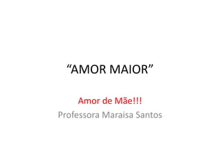 “AMOR MAIOR” 
Amor de Mãe!!! 
Professora Maraisa Santos 
 