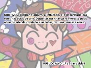 OBJETIVOS: Explicar a origem, a influência, e a importância das 
cores nas obras de arte. Despertar nas crianças o interesse pelas 
obras de arte, descobrindo suas linhas, texturas, formas e cores. 
PÚBLICO ALVO: 1º e 2º ano ciclo I 
 