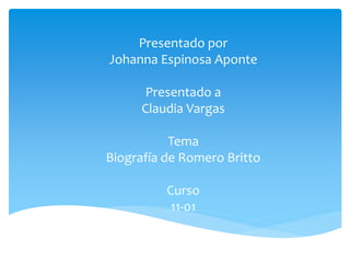 Presentado por 
Johanna Espinosa Aponte 
Presentado a 
Claudia Vargas 
Tema 
Biografía de Romero Britto 
Curso 
11-01 
 