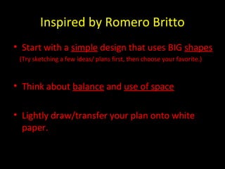 Inspired by Romero Britto
• Start with a simple design that uses BIG shapes
(Try sketching a few ideas/ plans first, then choose your favorite.)
• Think about balance and use of space
• Lightly draw/transfer your plan onto white
paper.
 