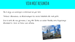 VIDAMOLTRESUMIDA
Als 8 anys va començar a interesar-se per l’art.
Pintava i dibuixava… va desenvolupar les seves habilitats de molt petit.
Era el setè de nou germans. L’ any 1987 Britto va visitar Florida, amb l’esperança
d’establir-hi i tenir un futur com artista.
 