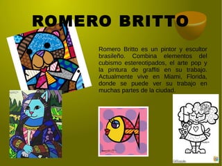 ROMERO BRITTO
Romero Britto es un pintor y escultor
brasileño. Combina elementos del
cubismo estereotipados, el arte pop y
la pintura de graffiti en su trabajo.
Actualmente vive en Miami, Florida,
donde se puede ver su trabajo en
muchas partes de la ciudad.
 