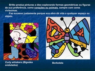 Britto produz pinturas a óleo explorando formas geométricas ou figuras de sua preferência, como  corações ou animais , sempre com cores vivíssimas.  Faz sucesso justamente porque sua obra dá vida a qualquer espaço ou objeto.  Curly whiskers (Bigodes ondulados)   Borboleta 