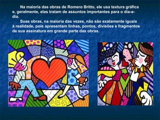 Na maioria das obras de Romero Britto, ele usa textura gráfica e, geralmente, elas tratam de assuntos importantes para o dia-a-dia.  Suas obras, na maioria das vezes, não são exatamente iguais à realidade, pois apresentam linhas, pontos, divisões e fragmentos de sua assinatura em grande parte das obras. 