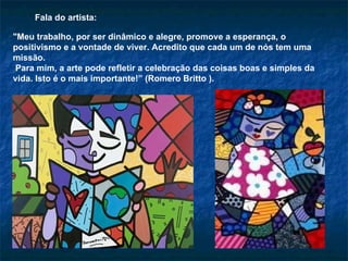 "Meu trabalho, por ser dinâmico e alegre, promove a esperança, o positivismo e a vontade de viver. Acredito que cada um de nós tem uma missão.  Para mim, a arte pode refletir a celebração das coisas boas e simples da vida. Isto é o mais importante!” (Romero Britto ). Fala do artista: 