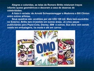 Alegres e coloridas, as telas de Romero Britto misturam traços infantis quase geométricos e decoram a casa de dezenas de celebridades.  A lista é variada: de Arnold Schwarzenegger e Madonna a Bill Clinton entre outros artistas.  Seus quadros são vendidos por até US$ 120 mil. Mais bem-sucedido no Exterior, Britto tem investido em outras áreas. Já criou peças publicitárias para Pepsi-Cola, Disney, IBM  e outros. Sua obra vem sendo usada em embalagens, na moda e até em carros.  