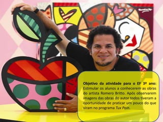 Objetivo da atividade para o EF 3º ano:
Estimular os alunos a conhecerem as obras
do artista Romero Britto. Após observarem
imagens das obras do autor todos tiveram a
oportunidade de praticar um pouco do que
viram no programa Tux Pain.
 