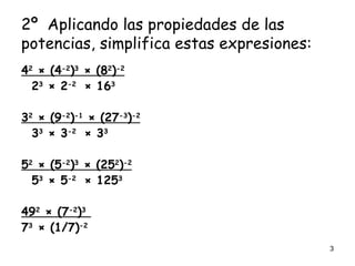2º Aplicando las propiedades de las potencias, simplifica estas expresiones: 4 2 × (4 -2 ) 3 × (8 2 ) -2 2 3 × 2 -2 × 16 3 3 2 × (9 -2 ) -1 × (27 -3 ) -2 3 3 × 3 -2 × 3 3 5 2 × (5 -2 ) 3 × (25 2 ) -2 5 3 × 5 -2 × 125 3 49 2 × (7 -2 ) 3 7 3 × (1/7) -2