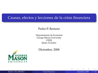 Causas, efectos y lecciones de la crisis ﬁnanciera
Pedro P. Romero
Departamento de Econom´ıa
George Mason University
USFQ
Quito, Ecuador
Diciembre, 2008
Romero (Econ@GMU) Crisis Financiera Diciembre, 2008 1 / 16
 