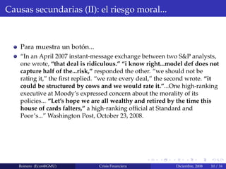 Causas secundarias (II): el riesgo moral...
Para muestra un bot´on...
“In an April 2007 instant-message exchange between two S&P analysts,
one wrote, “that deal is ridiculous.” “i know right...model def does not
capture half of the...risk,” responded the other. “we should not be
rating it,” the ﬁrst replied. “we rate every deal,” the second wrote. “it
could be structured by cows and we would rate it.”...One high-ranking
executive at Moody’s expressed concern about the morality of its
policies... “Let’s hope we are all wealthy and retired by the time this
house of cards falters,” a high-ranking ofﬁcial at Standard and
Poor’s...” Washington Post, October 23, 2008.
Romero (Econ@GMU) Crisis Financiera Diciembre, 2008 10 / 16
 