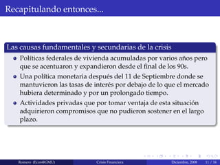 Recapitulando entonces...
Las causas fundamentales y secundarias de la crisis
Pol´ıticas federales de vivienda acumuladas por varios a˜nos pero
que se acentuaron y expandieron desde el ﬁnal de los 90s.
Una pol´ıtica monetaria despu´es del 11 de Septiembre donde se
mantuvieron las tasas de inter´es por debajo de lo que el mercado
hubiera determinado y por un prolongado tiempo.
Actividades privadas que por tomar ventaja de esta situaci´on
adquirieron compromisos que no pudieron sostener en el largo
plazo.
Romero (Econ@GMU) Crisis Financiera Diciembre, 2008 11 / 16
 