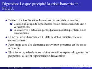Digresi´on: Lo que precipit´o la crisis bancaria en
EE.UU.
Existen dos teor´ıas sobre las causas de las crisis bancarias:
1 Cuando un grupo de depositantes retiran masivamente de uno o
varios bancos.
2 Si los activos o activo en que los bancos invierten pierde(n) valor
dr´asticamente.
La actual crisis bancaria en EE.UU se debi´o inicialmente a la
segunda raz´on.
Pero luego esos dos elementos estuvieron presentes en los casos
recientes.
El sector en que los bancos hab´ıan invertido esperando ganancias
perpetuas: el sector hipotecario se desvaloriz´o.
Romero (Econ@GMU) Crisis Financiera Diciembre, 2008 14 / 16
 