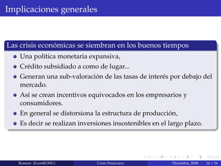 Implicaciones generales
Las crisis econ´omicas se siembran en los buenos tiempos
Una pol´ıtica monetaria expansiva,
Cr´edito subsidiado a como de lugar...
Generan una sub-valoraci´on de las tasas de inter´es por debajo del
mercado.
As´ı se crean incentivos equivocados en los empresarios y
consumidores.
En general se distorsiona la estructura de producci´on,
Es decir se realizan inversiones insostenibles en el largo plazo.
Romero (Econ@GMU) Crisis Financiera Diciembre, 2008 16 / 16
 