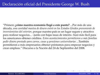 Declaraci´on oﬁcial del Presidente George W. Bush
“Primero ¿c´omo nuestra econom´ıa lleg´o a este punto? ...Por m´as de una
d´ecada, una cantidad masiva de dinero entr´o en los Estados Unidos proveniente de
inversionistas del exterior, porque nuestro pa´ıs es un lugar seguro y atractivo
para realizar negocios... –junto con bajas tasas de inter´es– hiz´o m´as f´acil para
los americanos obtener cr´editos. Estos acontecimientos permitieron a m´as familias
pedir dinero prestado para carros, casas y pensiones universitarias ...Tambi´en
permitieron a m´as empresarios obtener pr´estamos para empezar negocios y
crear empleos.” Discurso a la Naci´on del 24 de Septiembre del 2008.
Romero (Econ@GMU) Crisis Financiera Diciembre, 2008 3 / 16
 