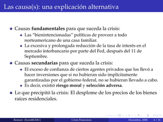 Las causa(s): una explicaci´on alternativa
Causas fundamentales para que suceda la crisis:
Las “bienintencionadas” pol´ıticas de proveer a todo
norteamericano de una casa familiar.
La excesiva y prolongada reducci´on de la tasa de inter´es en el
mercado interbancario por parte del Fed, despu´es del 11 de
Septiembre.
Causas secundarias para que suceda la crisis:
El exceso de conﬁanza de ciertos agentes privados que los llev´o a
hacer inversiones que si no hubieran sido impl´ıcitamente
garantizadas por el gobierno federal, no se hubieran llevado a cabo.
Es decir, existi´o riesgo moral y selecci´on adversa.
Lo que precipit´o la crisis: El desplome de los precios de los bienes
ra´ıces residenciales.
Romero (Econ@GMU) Crisis Financiera Diciembre, 2008 4 / 16
 