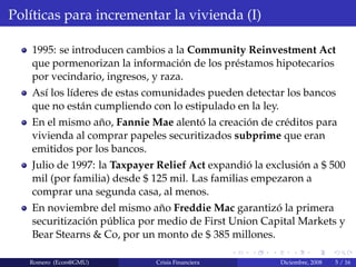 Pol´ıticas para incrementar la vivienda (I)
1995: se introducen cambios a la Community Reinvestment Act
que pormenorizan la informaci´on de los pr´estamos hipotecarios
por vecindario, ingresos, y raza.
As´ı los l´ıderes de estas comunidades pueden detectar los bancos
que no est´an cumpliendo con lo estipulado en la ley.
En el mismo a˜no, Fannie Mae alent´o la creaci´on de cr´editos para
vivienda al comprar papeles securitizados subprime que eran
emitidos por los bancos.
Julio de 1997: la Taxpayer Relief Act expandi´o la exclusi´on a $ 500
mil (por familia) desde $ 125 mil. Las familias empezaron a
comprar una segunda casa, al menos.
En noviembre del mismo a˜no Freddie Mac garantiz´o la primera
securitizaci´on p´ublica por medio de First Union Capital Markets y
Bear Stearns & Co, por un monto de $ 385 millones.
Romero (Econ@GMU) Crisis Financiera Diciembre, 2008 5 / 16
 