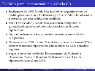 Pol´ıticas para incrementar la vivienda (II)
Septiembre de 1999: Fannie Mae facilit´o los requerimientos de
cr´edito para fomentar a los bancos a proveer cr´editos hipotecarios
a personas con baja caliﬁcaci´on crediticia.
2000: Freddie Mac y Fannie Mae continuan comprando o
garantizando nuevos cr´editos relacionados con el sector
hipotecario.
Por medio de nuevos instrumentos ﬁnancieros como Alt-A o
A-hipotecas.
Noviembre del 2000: Fannie Mae declara que se dedicar´a el 50% a
promover cr´editos hipotecarios para familias de bajos y medios
ingresos.
Y que la meta por medio del Departamento de Vivienda y
Desarrollo Urbano es ﬁnanciar $500 millardos en el sector
hipotecario hasta el a˜no 2010.
Romero (Econ@GMU) Crisis Financiera Diciembre, 2008 6 / 16
 