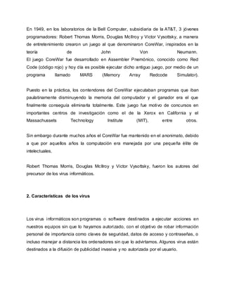 En 1949, en los laboratorios de la Bell Computer, subsidiaria de la AT&T, 3 jóvenes
programadores: Robert Thomas Morris, Douglas McIlroy y Victor Vysottsky, a manera
de entretenimiento crearon un juego al que denominaron CoreWar, inspirados en la
teoría de John Von Neumann.
El juego CoreWar fue desarrollado en Assembler Pnemónico, conocido como Red
Code (código rojo) y hoy día es posible ejecutar dicho antiguo juego, por medio de un
programa llamado MARS (Memory Array Redcode Simulator).
Puesto en la práctica, los contendores del CoreWar ejecutaban programas que iban
paulatinamente disminuyendo la memoria del computador y el ganador era el que
finalmente conseguía eliminarla totalmente. Este juego fue motivo de concursos en
importantes centros de investigación como el de la Xerox en California y el
Massachussets Technology Institute (MIT), entre otros.
Sin embargo durante muchos años el CoreWar fue mantenido en el anonimato, debido
a que por aquellos años la computación era manejada por una pequeña élite de
intelectuales.
Robert Thomas Morris, Douglas McIlroy y Victor Vysottsky, fueron los autores del
precursor de los virus informáticos.
2. Características de los virus
Los virus informáticos son programas o software destinados a ejecutar acciones en
nuestros equipos sin que lo hayamos autorizado, con el objetivo de robar información
personal de importancia como claves de seguridad, datos de acceso y contraseñas, o
incluso manejar a distancia los ordenadores sin que lo advirtamos. Algunos virus están
destinados a la difusión de publicidad invasiva y no autorizada por el usuario.
 