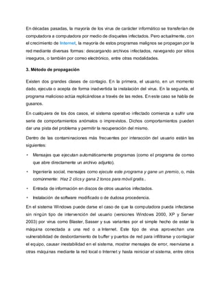 En décadas pasadas, la mayoría de los virus de carácter informático se transferían de
computadora a computadora por medio de disquetes infectados. Pero actualmente, con
el crecimiento de Internet, la mayoría de estos programas malignos se propagan por la
red mediante diversas formas: descargando archivos infectados, navegando por sitios
inseguros, o también por correo electrónico, entre otras modalidades.
3. Método de propagación
Existen dos grandes clases de contagio. En la primera, el usuario, en un momento
dado, ejecuta o acepta de forma inadvertida la instalación del virus. En la segunda, el
programa malicioso actúa replicándose a través de las redes. En este caso se habla de
gusanos.
En cualquiera de los dos casos, el sistema operativo infectado comienza a sufrir una
serie de comportamientos anómalos o imprevistos. Dichos comportamientos pueden
dar una pista del problema y permitir la recuperación del mismo.
Dentro de las contaminaciones más frecuentes por interacción del usuario están las
siguientes:
• Mensajes que ejecutan automáticamente programas (como el programa de correo
que abre directamente un archivo adjunto).
• Ingeniería social, mensajes como ejecute este programa y gane un premio, o, más
comúnmente: Haz 2 clics y gana 2 tonos para móvil gratis..
• Entrada de información en discos de otros usuarios infectados.
• Instalación de software modificado o de dudosa procedencia.
En el sistema Windows puede darse el caso de que la computadora pueda infectarse
sin ningún tipo de intervención del usuario (versiones Windows 2000, XP y Server
2003) por virus como Blaster, Sasser y sus variantes por el simple hecho de estar la
máquina conectada a una red o a Internet. Este tipo de virus aprovechan una
vulnerabilidad de desbordamiento de buffer y puertos de red para infiltrarse y contagiar
el equipo, causar inestabilidad en el sistema, mostrar mensajes de error, reenviarse a
otras máquinas mediante la red local o Internet y hasta reiniciar el sistema, entre otros
 