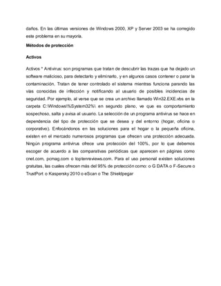 daños. En las últimas versiones de Windows 2000, XP y Server 2003 se ha corregido
este problema en su mayoría.
Métodos de protección
Activos
Activos * Antivirus: son programas que tratan de descubrir las trazas que ha dejado un
software malicioso, para detectarlo y eliminarlo, y en algunos casos contener o parar la
contaminación. Tratan de tener controlado el sistema mientras funciona parando las
vías conocidas de infección y notificando al usuario de posibles incidencias de
seguridad. Por ejemplo, al verse que se crea un archivo llamado Win32.EXE.vbs en la
carpeta C:Windows%System32% en segundo plano, ve que es comportamiento
sospechoso, salta y avisa al usuario. La selección de un programa antivirus se hace en
dependencia del tipo de protección que se desea y del entorno (hogar, oficina o
corporativo). Enfocándonos en las soluciones para el hogar o la pequeña oficina,
existen en el mercado numerosos programas que ofrecen una protección adecuada.
Ningún programa antivirus ofrece una protección del 100%, por lo que debemos
escoger de acuerdo a las comparativas periódicas que aparecen en páginas como
cnet.com, pcmag.com o toptenreviews.com. Para el uso personal existen soluciones
gratuitas, las cuales ofrecen más del 95% de protección como: o G DATA o F-Secure o
TrustPort o Kaspersky 2010 o eScan o The Shieldpegar
 