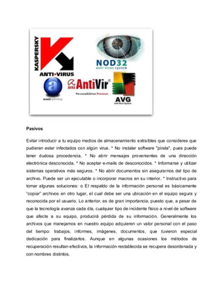 Pasivos
Evitar introducir a tu equipo medios de almacenamiento extraíbles que consideres que
pudieran estar infectados con algún virus. * No instalar software "pirata", pues puede
tener dudosa procedencia. * No abrir mensajes provenientes de una dirección
electrónica desconocida. * No aceptar e-mails de desconocidos. * Informarse y utilizar
sistemas operativos más seguros. * No abrir documentos sin asegurarnos del tipo de
archivo. Puede ser un ejecutable o incorporar macros en su interior. * Instructivo para
tomar algunas soluciones: o El respaldo de la información personal es básicamente
“copiar” archivos en otro lugar, el cual debe ser una ubicación en el equipo segura y
reconocida por el usuario. Lo anterior, es de gran importancia, puesto que, a pesar de
que la tecnología avanza cada día, cualquier tipo de incidente físico a nivel de software
que afecte a su equipo, producirá pérdida de su información. Generalmente los
archivos que manejamos en nuestro equipo adquieren un valor personal con el paso
del tiempo: trabajos, informes, imágenes, documentos, que tuvieron especial
dedicación para finalizarlos. Aunque en algunas ocasiones los métodos de
recuperación resultan efectivos, la información restablecida se recupera desordenada y
con nombres distintos.
 