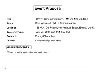 Event Proposal
Title 50th wedding anniversary of Mr and Mrs Goldeen
Venue: Best Western Hotel La Corona Manila
Location: 166 M.H. Del Pilar corner Arquiza Street, Ermita, Manila
Date and Time: July 25, 2017 6:00 PM-9:00 PM
Concept: Disney Characters
Theme: Disney design and attire
GOALS/OBJECTIVES:
To be reunited with relatives and friends.
 