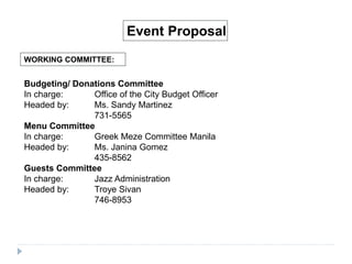 WORKING COMMITTEE:
Event Proposal
Budgeting/ Donations Committee
In charge: Office of the City Budget Officer
Headed by: Ms. Sandy Martinez
731-5565
Menu Committee
In charge: Greek Meze Committee Manila
Headed by: Ms. Janina Gomez
435-8562
Guests Committee
In charge: Jazz Administration
Headed by: Troye Sivan
746-8953
 