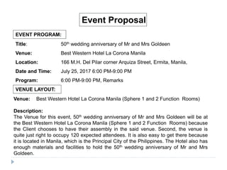 EVENT PROGRAM:
Event Proposal
Title: 50th wedding anniversary of Mr and Mrs Goldeen
Venue: Best Western Hotel La Corona Manila
Location: 166 M.H. Del Pilar corner Arquiza Street, Ermita, Manila,
Date and Time: July 25, 2017 6:00 PM-9:00 PM
Program: 6:00 PM-9:00 PM, Remarks
VENUE LAYOUT:
Venue: Best Western Hotel La Corona Manila (Sphere 1 and 2 Function Rooms)
Description:
The Venue for this event, 50th wedding anniversary of Mr and Mrs Goldeen will be at
the Best Western Hotel La Corona Manila (Sphere 1 and 2 Function Rooms) because
the Client chooses to have their assembly in the said venue. Second, the venue is
quite just right to occupy 120 expected attendees. It is also easy to get there because
it is located in Manila, which is the Principal City of the Philippines. The Hotel also has
enough materials and facilities to hold the 50th wedding anniversary of Mr and Mrs
Goldeen.
 