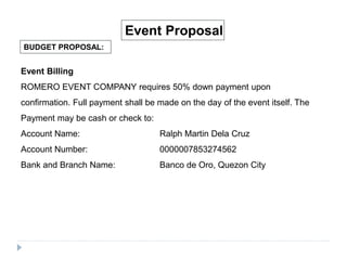 BUDGET PROPOSAL:
Event Proposal
Event Billing
ROMERO EVENT COMPANY requires 50% down payment upon
confirmation. Full payment shall be made on the day of the event itself. The
Payment may be cash or check to:
Account Name: Ralph Martin Dela Cruz
Account Number: 0000007853274562
Bank and Branch Name: Banco de Oro, Quezon City
 