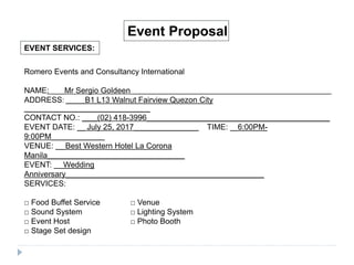 EVENT SERVICES:
Event Proposal
Romero Events and Consultancy International
NAME: ____Mr Sergio Goldeen _____________________________________________________________
ADDRESS: _____B1 L13 Walnut Fairview Quezon City
_________________________________
CONTACT NO.: ____(02) 418-3996________________________________________________
EVENT DATE: __ July 25, 2017_________________ TIME: __6:00PM-
9:00PM______________
VENUE: __ Best Western Hotel La Corona
Manila____________________________________
EVENT: __ Wedding
Anniversary____________________________________________________
SERVICES:
□ Food Buffet Service □ Venue
□ Sound System □ Lighting System
□ Event Host □ Photo Booth
□ Stage Set design
 