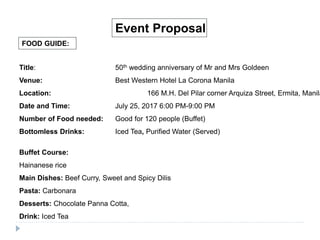 FOOD GUIDE:
Event Proposal
Title: 50th wedding anniversary of Mr and Mrs Goldeen
Venue: Best Western Hotel La Corona Manila
Location: 166 M.H. Del Pilar corner Arquiza Street, Ermita, Manila
Date and Time: July 25, 2017 6:00 PM-9:00 PM
Number of Food needed: Good for 120 people (Buffet)
Bottomless Drinks: Iced Tea, Purified Water (Served)
Buffet Course:
Hainanese rice
Main Dishes: Beef Curry, Sweet and Spicy Dilis
Pasta: Carbonara
Desserts: Chocolate Panna Cotta,
Drink: Iced Tea
 