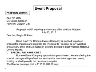 PROPOSAL LETTER:
Event Proposal
April 12, 2017
Mr. Sergio Goldeen
Fairview, Quezon City
Proposal to 50th wedding anniversary of Mr and Mrs Goldeen
July 25, 2017
Dear Mr. Sergio Goldeen
Good Day! The Romero Events Company is pleased to put our
proposal to manage and organize the Proposal to Proposal to 50th wedding
anniversary of Mr and Mrs Goldeen event to be held in Best Western Hotel La
Corona Manila.
I. SPECIAL PACKAGE COST
Romero Event Company appreciates your interest, we are offering the
special package with professional services for event management, venue,
hosting, and will provide the necessary supplies.
The Special package cost is PHP 89,700.00 only.
 