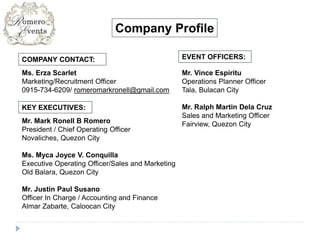 COMPANY CONTACT:
Ms. Erza Scarlet
Marketing/Recruitment Officer
0915-734-6209/ romeromarkronell@gmail.com
KEY EXECUTIVES:
Mr. Mark Ronell B Romero
President / Chief Operating Officer
Novaliches, Quezon City
Ms. Myca Joyce V. Conquilla
Executive Operating Officer/Sales and Marketing
Old Balara, Quezon City
Mr. Justin Paul Susano
Officer In Charge / Accounting and Finance
Almar Zabarte, Caloocan City
Company Profile
EVENT OFFICERS:
Mr. Vince Espiritu
Operations Planner Officer
Tala, Bulacan City
Mr. Ralph Martin Dela Cruz
Sales and Marketing Officer
Fairview, Quezon City
 