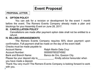 PROPOSAL LETTER:
Event Proposal
II. OPTION POLICY
You can ask for a revision or development for the event 1 month
before the event. The Romero Events Company already made a plan and
blockings for your Assembly Event on June 28, 2017.
III. CANCELLATION POLICY
Cancellations are made after payment option date shall not be entitled to a
refund.
IV. BILLING ARRANGEMENTS
The Romero Events Company requires 50% down payment upon
confirmation. Full payment shall be made on the day of the event itself.
Checks must be made payable to:
Account Name: Ralph Martin Dela Cruz
Account Number: 0000007853274562
Bank and Branch Name: Banco de Oro, Quezon City
Please fax your deposit slip to____________. Kindly advice hereunder when
you have made a deposit.
Thank You very much! The Romero Events Company is looking forward to work
with you.
 