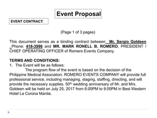 EVENT CONTRACT:
Event Proposal
(Page 1 of 3 pages)
This document serves as a binding contract between_ Mr. Sergio Goldeen
_Phone: 418-3996 and MR. MARK RONELL B. ROMERO, PRESIDENT /
CHIEF OPERATING OFFICER of Romero Events Company.
TERMS AND CONDITIONS:
1. The Event will be as follows:
The program flow of the event is based on the decision of the
Philippine Medical Association. ROMERO EVENTS COMPANY will provide full
professional service, including managing, staging, staffing, directing, and will
provide the necessary supplies. 50th wedding anniversary of Mr. and Mrs.
Goldeen will be held on July 25, 2017 from 6:00PM to 9:00PM in Best Western
Hotel La Corona Manila.
 