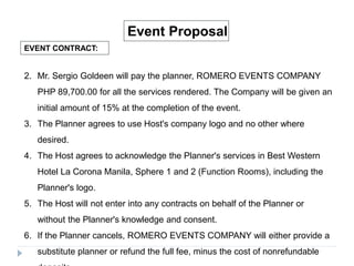 EVENT CONTRACT:
Event Proposal
2. Mr. Sergio Goldeen will pay the planner, ROMERO EVENTS COMPANY
PHP 89,700.00 for all the services rendered. The Company will be given an
initial amount of 15% at the completion of the event.
3. The Planner agrees to use Host's company logo and no other where
desired.
4. The Host agrees to acknowledge the Planner's services in Best Western
Hotel La Corona Manila, Sphere 1 and 2 (Function Rooms), including the
Planner's logo.
5. The Host will not enter into any contracts on behalf of the Planner or
without the Planner's knowledge and consent.
6. If the Planner cancels, ROMERO EVENTS COMPANY will either provide a
substitute planner or refund the full fee, minus the cost of nonrefundable
 